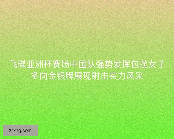 飞碟亚洲杯赛场中国队强势发挥包揽女子多向金银牌展现射击实力风采