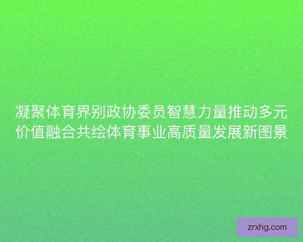 凝聚体育界别政协委员智慧力量推动多元价值融合共绘体育事业高质量发展新图景