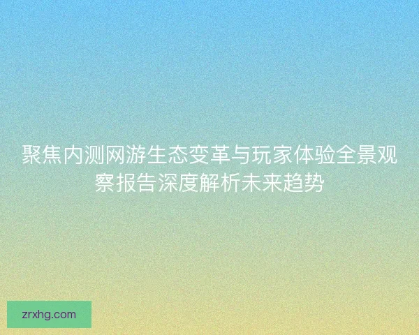聚焦内测网游生态变革与玩家体验全景观察报告深度解析未来趋势