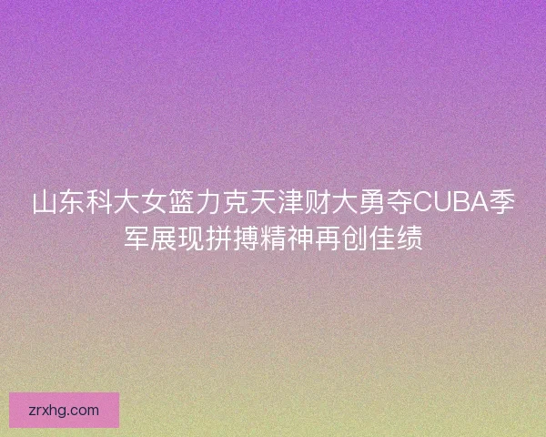 山东科大女篮力克天津财大勇夺CUBA季军展现拼搏精神再创佳绩